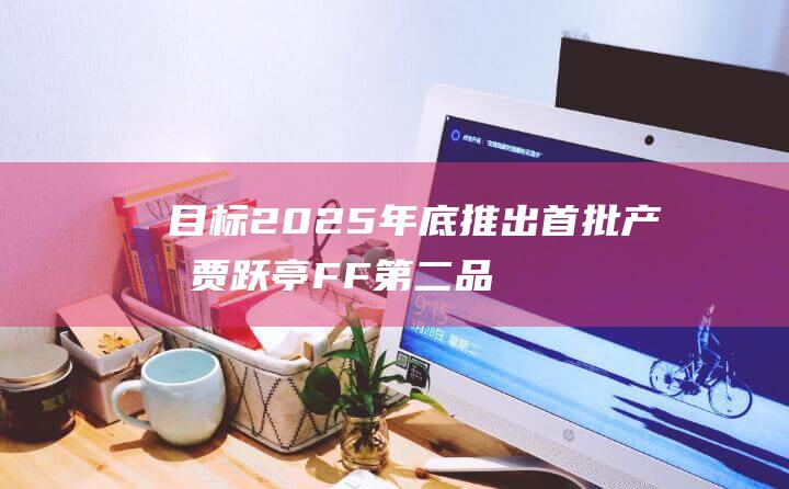 目标2025年底推出首批产品 贾跃亭FF第二品牌FX启动招聘 (目标2025年)