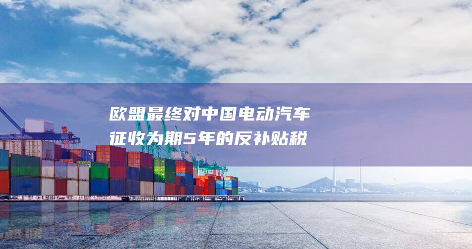 欧盟最终对中国电动汽车征收为期 5 年的反补贴税 (欧盟对中国有影响吗)