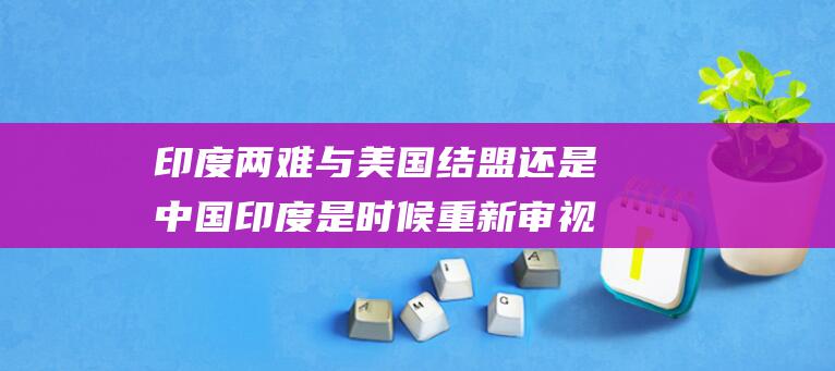 印度两难 与美国结盟还是中国 印度是时候重新审视其全球定位 (印度难民美国)