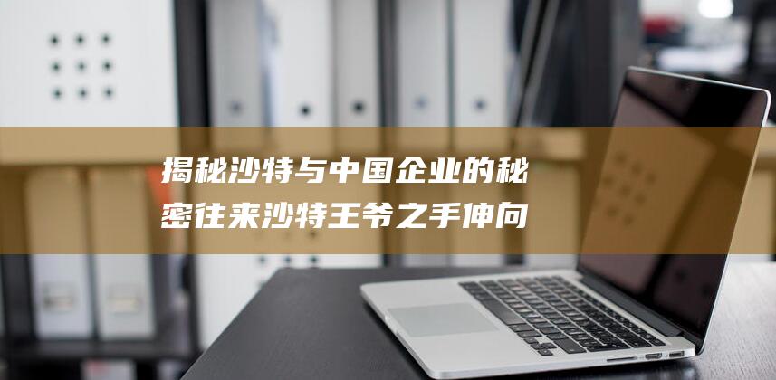 揭秘沙特与中国企业的秘密往来 沙特王爷之手伸向中国 (揭秘沙特与中国的关系)
