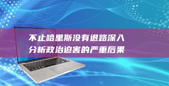 不止哈里斯没有退路 深入分析政治迫害的严重后果 (哈里斯不辞职)