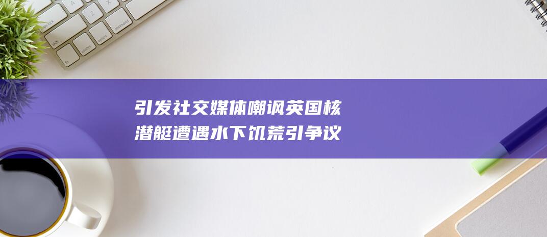 引发社交媒体嘲讽 英国核潜艇遭遇水下饥荒引争议 (社交媒体引发的悲哀)