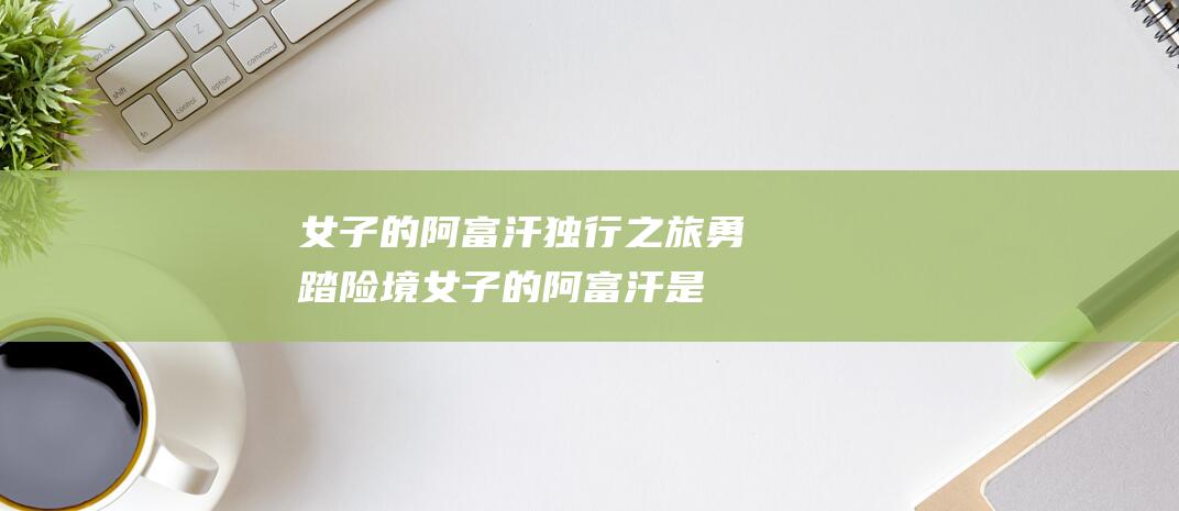 女子的阿富汗独行之旅 勇踏险境 (女子的阿富汗是什么人)