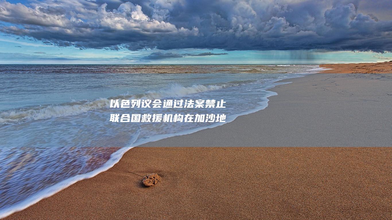 以色列议会通过法案禁止联合国救援机构在加沙地带开展活动 (以色列议会通过一项法律)