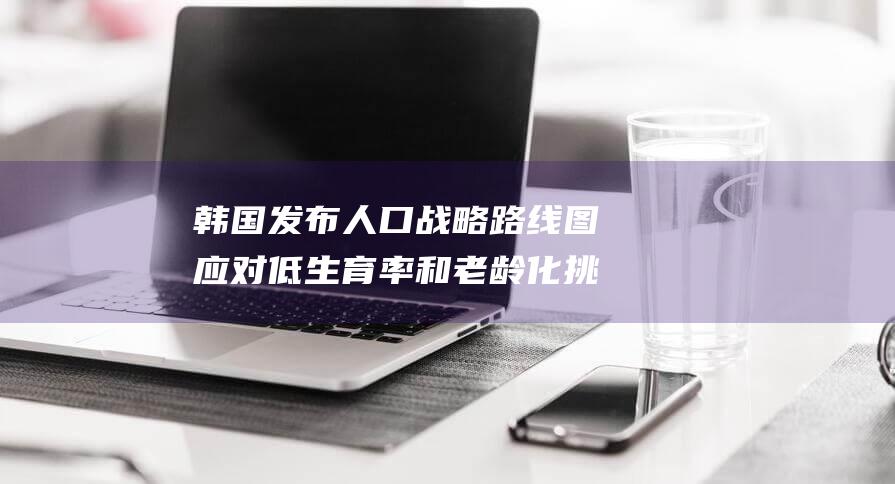 韩国发布人口战略路线图 应对低生育率和老龄化挑战 (韩国发布人口紧急)
