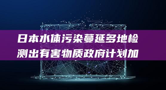 日本水体污染蔓延 多地检测出有害物质 政府计划加强水质管理 (日本水体污染 氟)