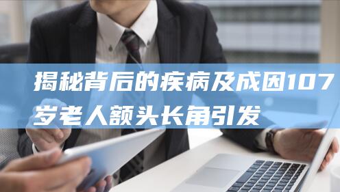 揭秘背后的疾病及成因 107岁老人额头长角引发关注 (揭秘背后的疾病有哪些)