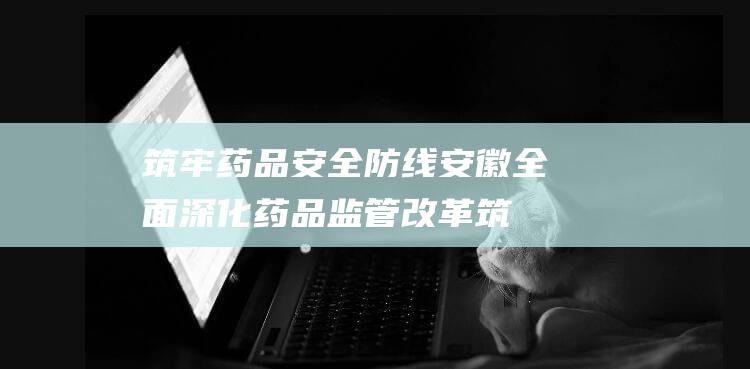 筑牢药品安全防线 安徽全面深化药品监管改革 (筑牢药品安全防线)