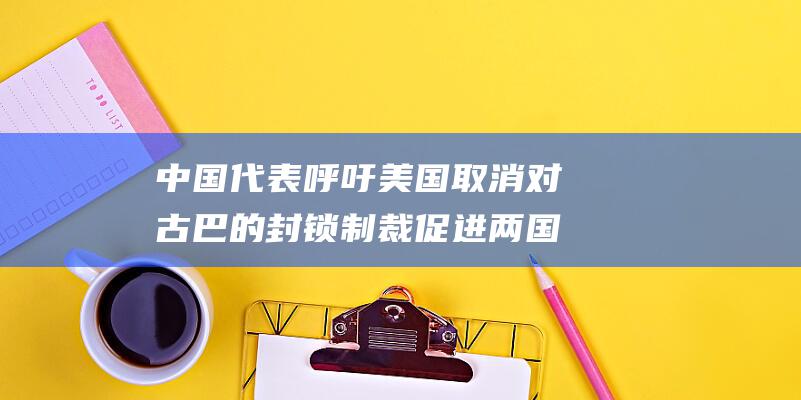 中国代表呼吁美国取消对古巴的封锁制裁 促进两国关系正常化 (中国代表呼吁切实解决俄罗斯粮食和化肥出口面临的障碍)