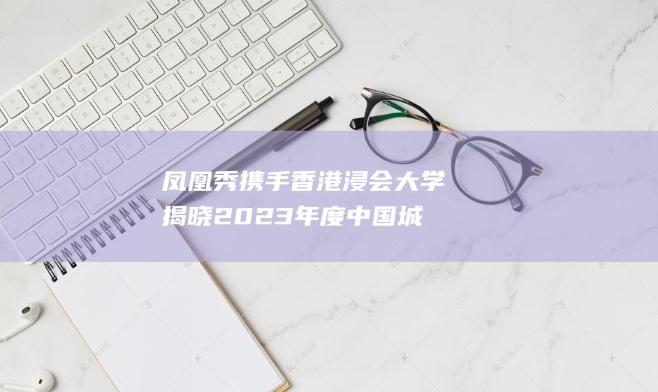凤凰秀携手香港浸会大学揭晓2023年度中国城市国际名片影响力榜 (凤凰秀是什么台)