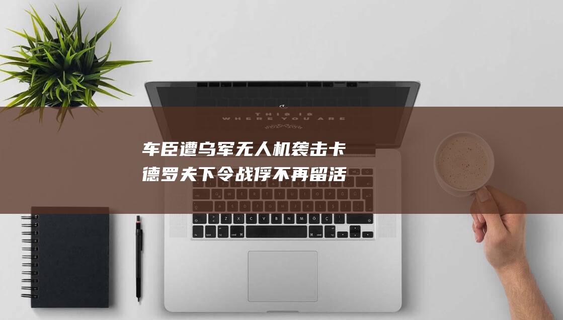 车臣遭乌军无人机袭击 卡德罗夫下令 战俘不再留活口 (车臣事件)
