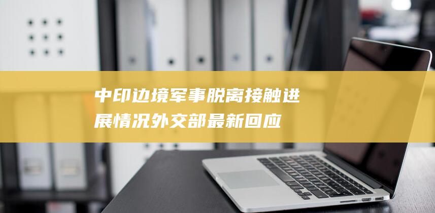 中印边境军事脱离接触进展情况 外交部最新回应 (中印边境军事状态)