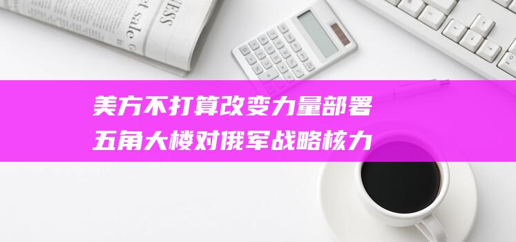 美方不打算改变力量部署 五角大楼对俄军战略核力量演习的回应 (美方否认)