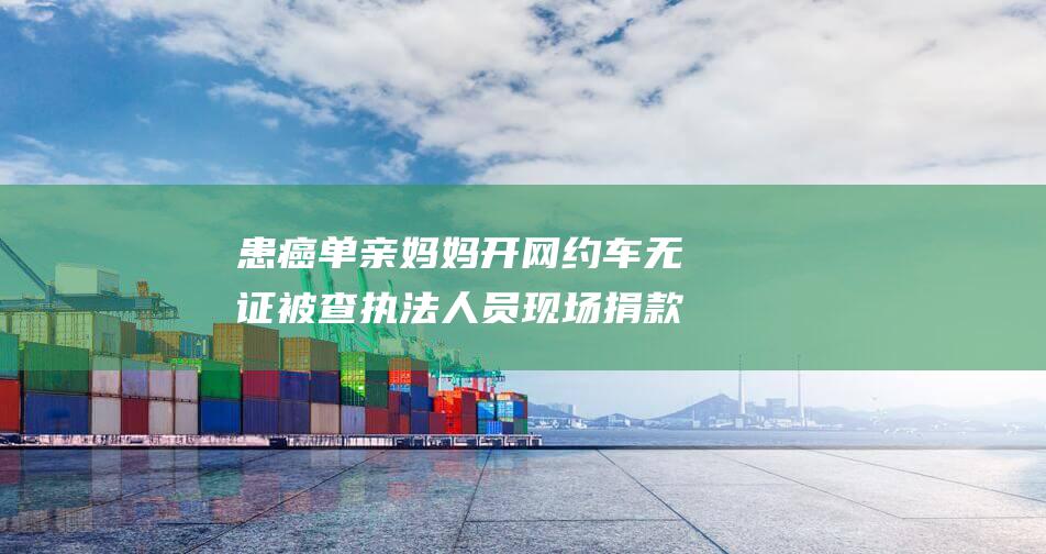 患癌单亲妈妈开网约车无证被查 执法人员现场捐款 一份来自执法人员的理解与关怀 (患癌单亲妈妈后续)