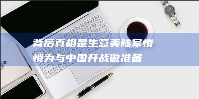 背后真相是生意 美陆军悄悄为与中国开战做准备 (背后真相值得所有人深思)
