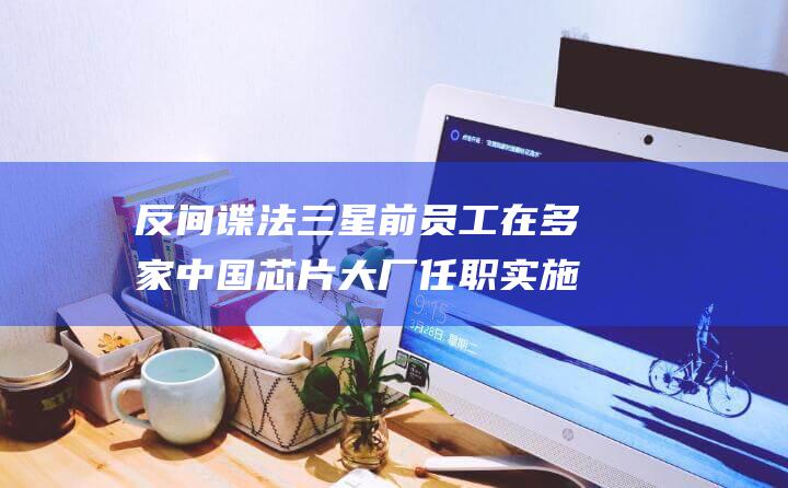 反间谍法 三星前员工在多家中国芯片大厂任职 实施后首位被捕韩国人 (反间谍法视频123)