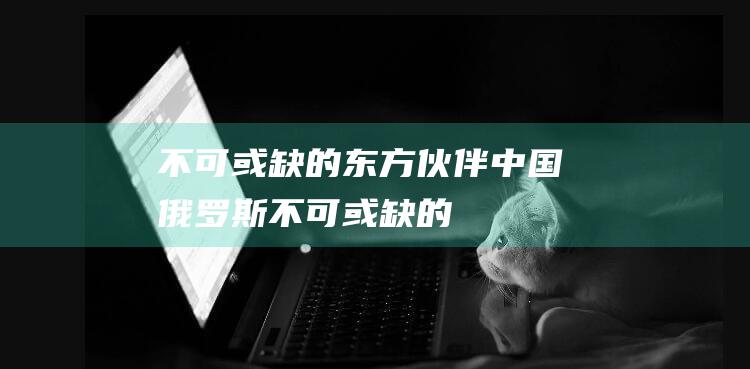 不可或缺的东方伙伴——中国 俄罗斯 (不可或缺的东西可以怎么形容)