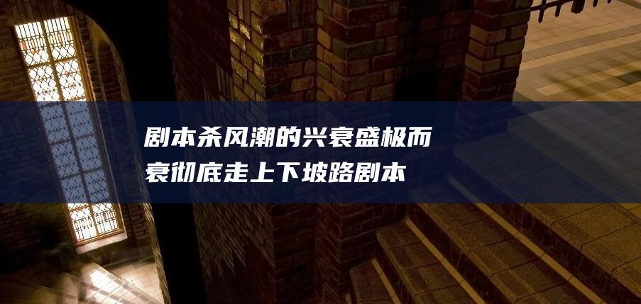 剧本杀风潮的兴衰盛极而衰彻底走上下坡路剧本