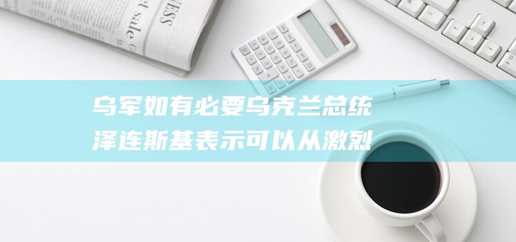 乌军如有必要 乌克兰总统泽连斯基表示 可以从激烈的冲突地区撤退 (乌军战俘)
