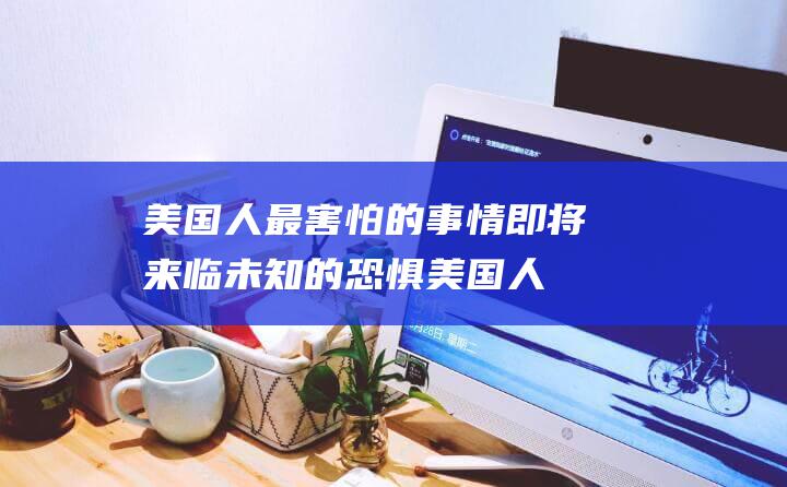 美国人最害怕的事情即将来临 未知的恐惧 (美国人最害怕的武器)