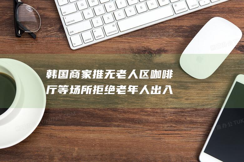 韩国商家推无老人区 咖啡厅等场所拒绝老年人出入 揭露老年人群体被歧视的严峻现实 健身房