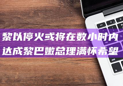 黎以停火或将在数小时内达成 黎巴嫩总理满怀希望