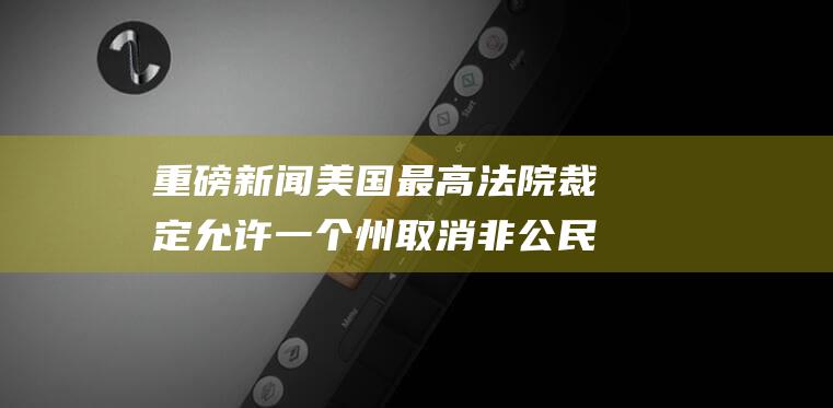 重磅新闻 美国最高法院裁定允许一个州取消非公民选民的资格 (重磅新闻美国最新消息)