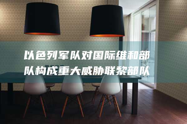 以色列军队对国际维和部队构成重大威胁 联黎部队谴责以军蓄意攻击 (以色列军方)
