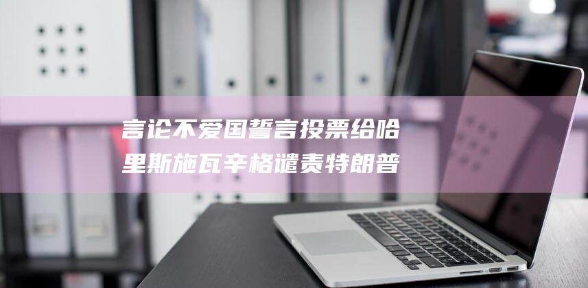 言论 不爱国 誓言投票给哈里斯 施瓦辛格谴责特朗普对美国的 (言论不爱国誓言怎么说)