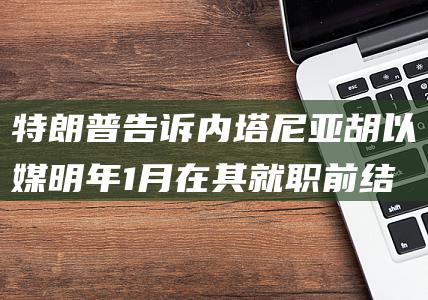 特朗普告诉内塔尼亚胡 以媒 明年1月在其就职前结束战争 (特朗普说道)