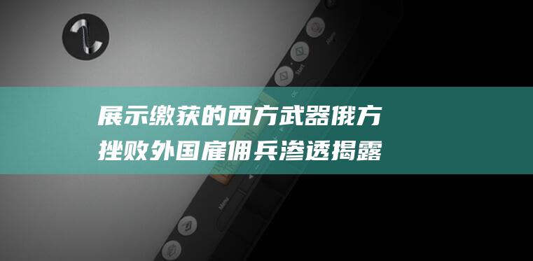 展示缴获的西方武器 俄方挫败外国雇佣兵渗透 揭露西方干预的真实面目