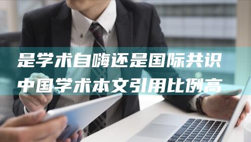 是学术自嗨还是国际共识 中国学术本文引用比例高 (学术自主是什么意思)