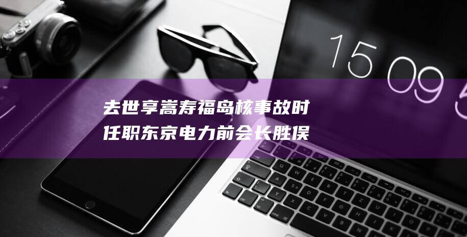 去世享嵩寿 福岛核事故时任职 东京电力前会长胜俣恒久 (嵩寿啥意思)