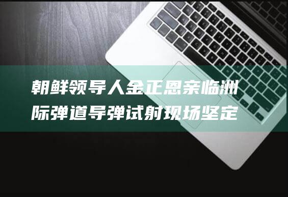 朝鲜领导人金正恩亲临洲际弹道导弹试射现场 坚定核武力强化路线