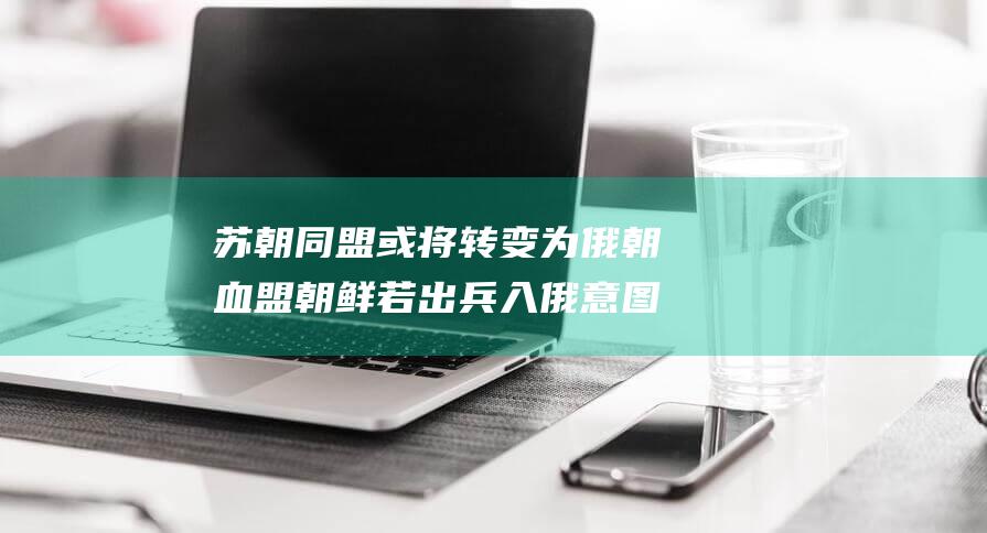 苏朝同盟或将转变为俄朝血盟 朝鲜若出兵入俄意图揭秘 (苏朝同盟或将军有哪些)