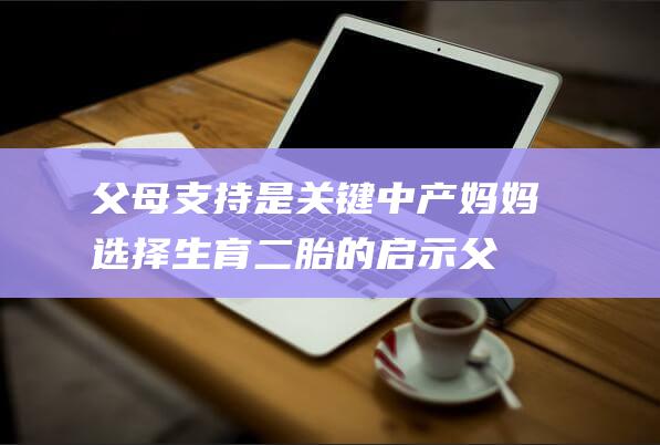 父母支持是关键 中产妈妈选择生育二胎的启示 (父母的支持有多重要)