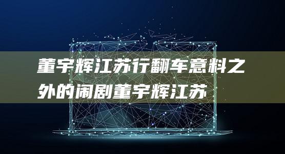 董宇辉江苏行翻车 意料之外的闹剧！ (董宇辉江苏行什么时候)