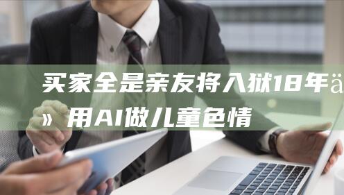 买家全是亲友！将入狱18年 他用AI做儿童色情图 (买家全是亲友什么意思)