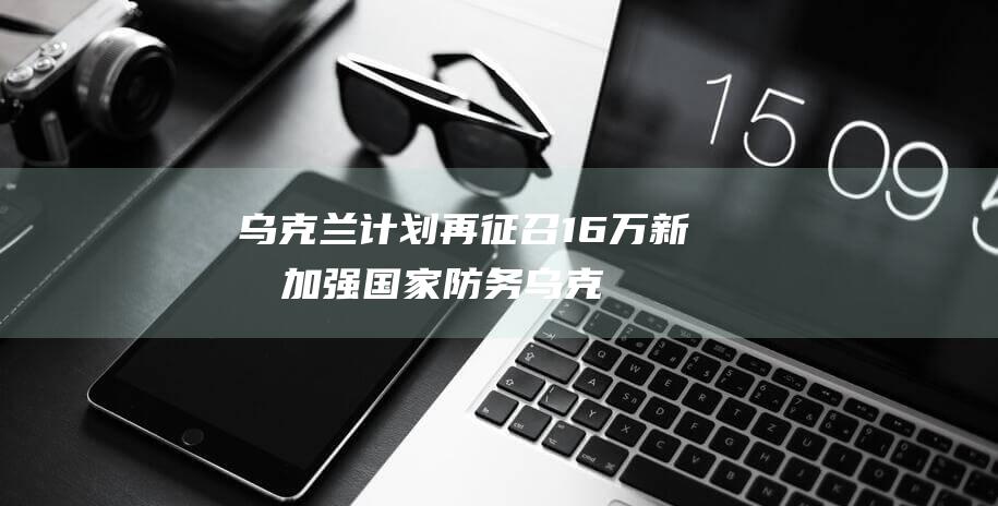 乌克兰计划再征召 16 万新兵 加强国家防务 (乌克兰希望)