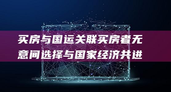买房与国运关联 买房者无意间选择与国家经济共进退 胡锡进 (买房与国运关系怎么样)