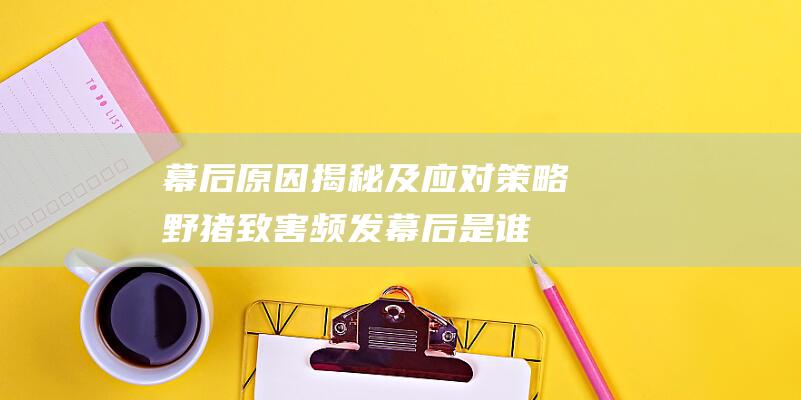 幕后原因揭秘及应对策略 野猪致害频发 (幕后是谁)