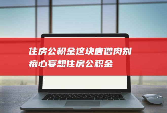 住房公积金这块 唐僧肉 别痴心妄想！ (住房公积金离职后多久可以取)