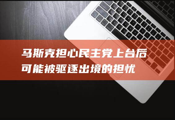 马斯克担心民主党上台后可能被驱逐出境的担忧