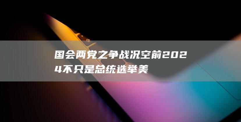 国会两党之争战况空前 2024 不只是总统选举 美国大选 (国会两党之争是哪两党)