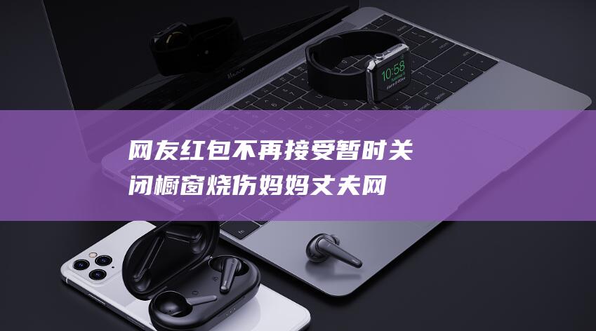 网友红包不再接受 暂时关闭橱窗 烧伤妈妈丈夫 (网友红包不再发怎么办)