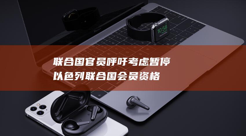 联合国官员呼吁考虑暂停以色列联合国会员资格 (联合国官员呼吁黎以保持克制)