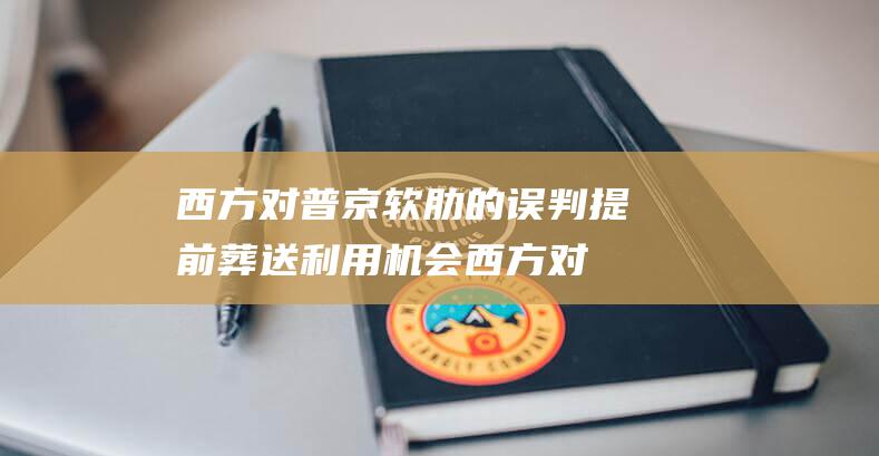 西方对普京软肋的误判 提前葬送利用机会 (西方对普京软弱的态度)