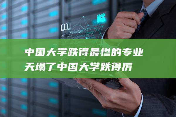 中国大学跌得最惨的专业 天塌了 (中国大学跌得厉害吗)