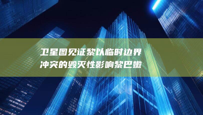 卫星图见证黎以临时边界冲突的毁灭性影响 黎巴嫩村庄化为废墟 (黎明卫星地图)