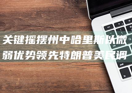 关键摇摆州中哈里斯以微弱优势领先特朗普 美民调 (关键摇摆州有哪些)